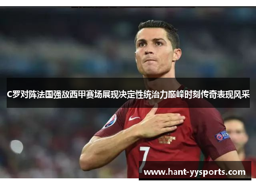 C罗对阵法国强敌西甲赛场展现决定性统治力巅峰时刻传奇表现风采 C罗对阵法国强敌西甲赛场展现决定性统治力巅峰时刻传奇表现风采